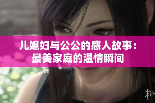 儿媳妇与公公的感人故事：最美家庭的温情瞬间