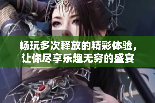 畅玩多次释放的精彩体验，让你尽享乐趣无穷的盛宴