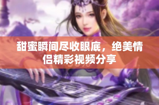 甜蜜瞬间尽收眼底，绝美情侣精彩视频分享