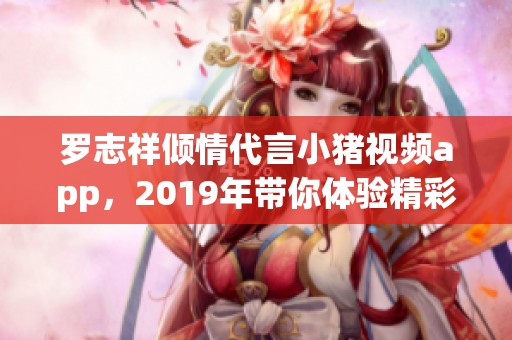 罗志祥倾情代言小猪视频app，2019年带你体验精彩视频世界