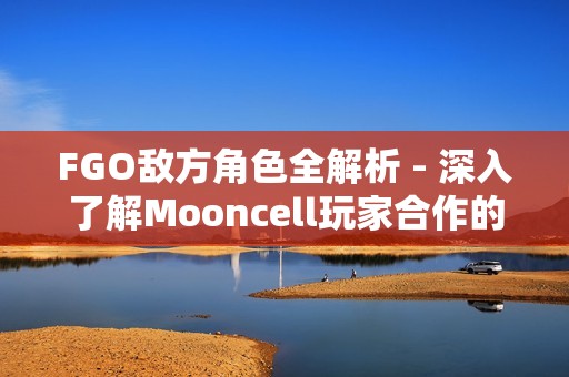 FGO敌方角色全解析 - 深入了解Mooncell玩家合作的中文维基内容