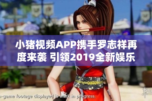 小猪视频APP携手罗志祥再度来袭 引领2019全新娱乐潮流