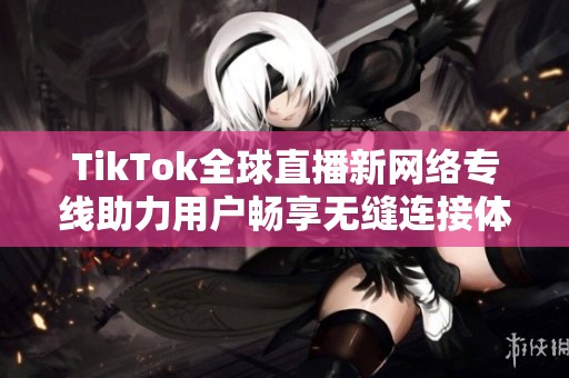 TikTok全球直播新网络专线助力用户畅享无缝连接体验