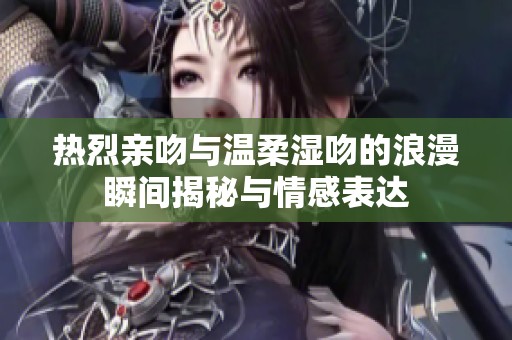 热烈亲吻与温柔湿吻的浪漫瞬间揭秘与情感表达