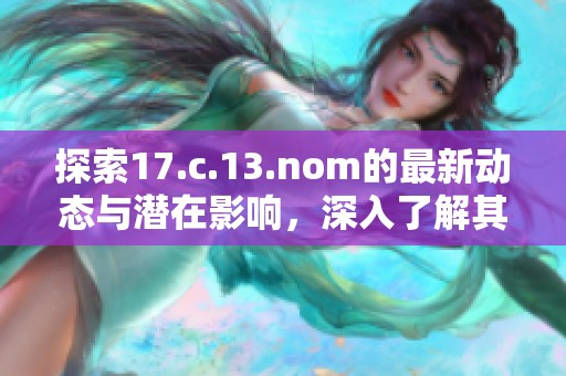 探索17.c.13.nom的最新动态与潜在影响，深入了解其在相关领域的应用与意义