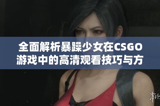 全面解析暴躁少女在CSGO游戏中的高清观看技巧与方法分享