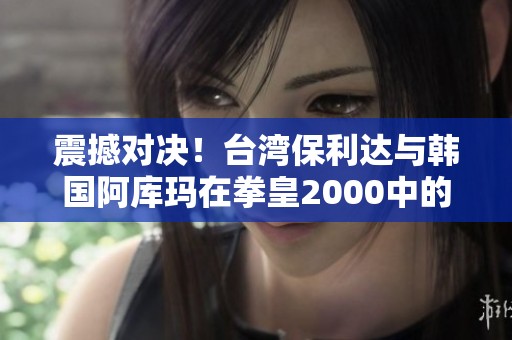 震撼对决！台湾保利达与韩国阿库玛在拳皇2000中的生死搏杀